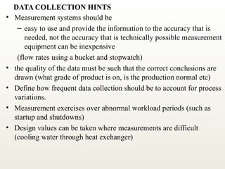 DATA COLLECTION HINTS
• Measurement systems should be
– easy to use and provide the information to the accuracy that is
needed, not the accuracy that is technically possible measurement
equipment can be inexpensive
(flow rates using a bucket and stopwatch)
• the quality of the data must be such that the correct conclusions are
drawn (what grade of product is on, is the production normal etc)
• Define how frequent data collection should be to account for process
variations.
• Measurement exercises over abnormal workload periods (such as
startup and shutdowns)
• Design values can be taken where measurements are difficult
(cooling water through heat exchanger)
 