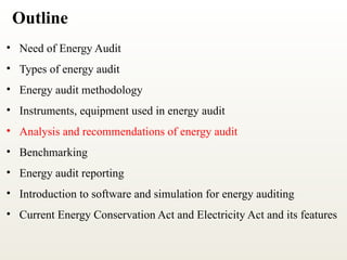 Outline
• Need of Energy Audit
• Types of energy audit
• Energy audit methodology
• Instruments, equipment used in energy audit
• Analysis and recommendations of energy audit
• Benchmarking
• Energy audit reporting
• Introduction to software and simulation for energy auditing
• Current Energy Conservation Act and Electricity Act and its features
 
