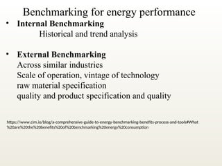 Benchmarking for energy performance
• Internal Benchmarking
Historical and trend analysis
• External Benchmarking
Across similar industries
Scale of operation, vintage of technology
raw material specification
quality and product specification and quality
https://www.cim.io/blog/a-comprehensive-guide-to-energy-benchmarking-benefits-process-and-tools#What
%20are%20the%20benefits%20of%20benchmarking%20energy%20consumption
 