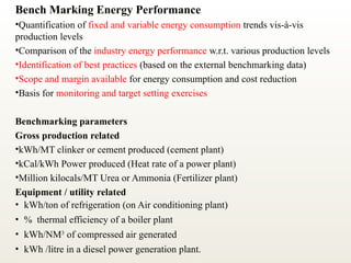 Bench Marking Energy Performance
•Quantification of fixed and variable energy consumption trends vis-à-vis
production levels
•Comparison of the industry energy performance w.r.t. various production levels
•Identification of best practices (based on the external benchmarking data)
•Scope and margin available for energy consumption and cost reduction
•Basis for monitoring and target setting exercises
Benchmarking parameters
Gross production related
•kWh/MT clinker or cement produced (cement plant)
•kCal/kWh Power produced (Heat rate of a power plant)
•Million kilocals/MT Urea or Ammonia (Fertilizer plant)
Equipment / utility related
• kWh/ton of refrigeration (on Air conditioning plant)
• % thermal efficiency of a boiler plant
• kWh/NM3
of compressed air generated
• kWh /litre in a diesel power generation plant.
 