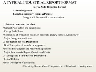 A TYPICAL INDUSTRIAL REPORT FORMAT
Energy Audit Reporting Format
Acknowledgement
Executive Summary –Scope &Purpose
Energy Audit Options &Recommendations
1. Introduction about the plant
•General Plant details and descriptions
•Energy Audit Team
•Component of production cost (Raw materials, energy, chemicals, manpower)
•Major Energy use and Areas
2. Production Process Description
•Brief description of manufacturing process
•Process flow diagram and Major Unit operations
•Major Raw material Inputs, Quantity and Costs
3. Energy and Utility System Description
•List of Utilities
•Brief Description of each utility
-Electricity, Steam, Water, Compressed air, Chilled water, Cooling water
 