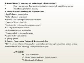 4. Detailed Process flow diagram and Energy& Material balance
• Flow chart showing flow rate, temperature, pressures of all input-Output stream
• Water balance for entire industry
5. Energy efficiency in utility and process systems
•Specific Energy consumption
•Boiler efficiency assessment
•Thermic Fluid Heater performance assessments
•Furnace efficiency Analysis
•Cooling water system performance assessment
•DG set performance assessment
•Refrigeration system performance
•Compressed air system performance
•Electric motor load analysis
•Lighting system
6. Energy Conservation Options & Recommandations
• List of options in terms of no cost, low cost, medium cost and high cost, annual energy savings
•Implementation plan for energy saving measures/Projects
ANNEXURE
Al. List of instruments
A2. List of Vendors and Other Technical details
A3. List of Audit Worksheet
 