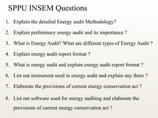 SPPU INSEM Questions
1. Explain the detailed Energy audit Methodology?
2. Explain preliminary energy audit and its importance ?
3. What is Energy Audit? What are different types of Energy Audit ?
4. Explain energy audit report format ?
5. What is energy audit and explain energy audit report format ?
6. List out instrument used in energy audit and explain any three ?
7. Elaborate the provisions of current energy conservation act ?
8. List out software used for energy auditing and elaborate the
provisions of current energy conservation act ?
 