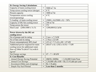 D: Energy Saving Calculations
Capacity of main cooling tower = 5000 m
3
/ hr
Temp across cooling tower (design) = 8 o
C
Present capacity = 3000 m3
/hr
Temperature across cooling
tower(operating)
= 4 o
C
% loading of main cooling tower = (3000 x 4)/(5000 x 8) = 30%
Capacity of DG Set cooling tower = 240 m3
/hr
Temp across the tower = 5o
C
Heat Load (240x1000 x 1x 5) = 1200,000 K.Cal/hr
Power drawn by the DG set
cooling tower
No of pumps and its rating = 2 nos x 7.5 kW
No of fans and its rating = 2 Nos x 22 kW
Power consumption@ 80% load = (22 x2 +7.5 x2) x.80 = 47 kW
Additional power required for main
cooling tower for additional water
flow of 240m3
/h (66.67 l/s) with 6
kg/cm2
= (66.67 x 6) / (102 x 0.55) = 7 kW
Net Energy savings = 47 – 7 = 40 kW
E: Cost Benefits
Annual Energy Saving Potential = 40kWx 8400hr = 3,36,000 Units/Year
Annual Cost Savings = 3,36,000 xRs.4.00 = Rs.13.4 Lakh per year
Investment (Only cost of piping) = Rs 1.5Lakhs
Simple Pay back Period = Less than 2 months
 