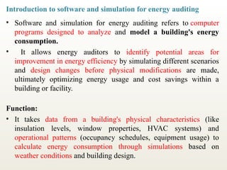 Introduction to software and simulation for energy auditing
• Software and simulation for energy auditing refers to computer
programs designed to analyze and model a building's energy
consumption.
• It allows energy auditors to identify potential areas for
improvement in energy efficiency by simulating different scenarios
and design changes before physical modifications are made,
ultimately optimizing energy usage and cost savings within a
building or facility.
Function:
• It takes data from a building's physical characteristics (like
insulation levels, window properties, HVAC systems) and
operational patterns (occupancy schedules, equipment usage) to
calculate energy consumption through simulations based on
weather conditions and building design.
 