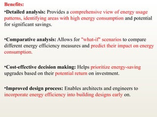 Benefits:
•Detailed analysis: Provides a comprehensive view of energy usage
patterns, identifying areas with high energy consumption and potential
for significant savings.
•Comparative analysis: Allows for "what-if" scenarios to compare
different energy efficiency measures and predict their impact on energy
consumption.
•Cost-effective decision making: Helps prioritize energy-saving
upgrades based on their potential return on investment.
•Improved design process: Enables architects and engineers to
incorporate energy efficiency into building designs early on.
 