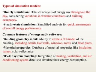 Types of simulation models:
•Hourly simulation: Detailed analysis of energy use throughout the
day, considering variations in weather conditions and building
occupancy.
•Steady-state simulation: Simplified analysis for quick assessments
of overall energy performance.
Common features of energy audit software:
•Building geometry input: Ability to create a 3D model of the
building, including details like walls, windows, roofs, and floor plans.
•Material properties: Database of material properties like insulation
values, solar reflectance.
•HVAC system modeling: Integration of heating, ventilation, and air
conditioning system details to simulate their energy consumption.
 