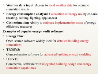 • Weather data input: Access to local weather data for accurate
simulation results
• Energy consumption analysis: Calculation of energy use by end-use
(heating, cooling, lighting, appliances)
• Cost estimation: Ability to estimate implementation costs of energy
efficiency measures
Examples of popular energy audit software:
• Energy Plus:
Open-source software widely used for detailed building energy
simulations
• TRNSYS:
Comprehensive software for advanced building energy modeling
• IES VE:
Commercial software with integrated building design and energy
simulation capabilities
 