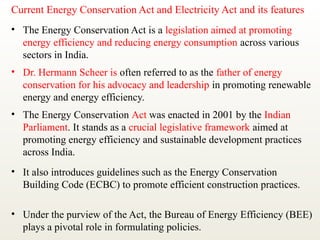 Current Energy Conservation Act and Electricity Act and its features
• The Energy Conservation Act is a legislation aimed at promoting
energy efficiency and reducing energy consumption across various
sectors in India.
• Dr. Hermann Scheer is often referred to as the father of energy
conservation for his advocacy and leadership in promoting renewable
energy and energy efficiency.
• The Energy Conservation Act was enacted in 2001 by the Indian
Parliament. It stands as a crucial legislative framework aimed at
promoting energy efficiency and sustainable development practices
across India.
• It also introduces guidelines such as the Energy Conservation
Building Code (ECBC) to promote efficient construction practices.
• Under the purview of the Act, the Bureau of Energy Efficiency (BEE)
plays a pivotal role in formulating policies.
 