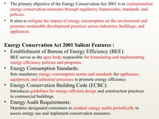 • The primary objective of the Energy Conservation Act 2001 is to institutionalize
energy conservation measures through regulatory frameworks, standards, and
policies.
• It aims to mitigate the impact of energy consumption on the environment and
promote sustainable development practices across industries, buildings, and
appliances.
Energy Conservation Act 2001 Salient Features :
• Establishment of Bureau of Energy Efficiency (BEE):
BEE serves as the apex body responsible for formulating and implementing
energy efficiency policies and programs.
• Energy Consumption Standards:
Sets mandatory energy consumption norms and standards for appliances,
equipment, and industrial processes to promote energy efficiency.
• Energy Conservation Building Code (ECBC):
Introduces guidelines for energy-efficient design and construction practices
in commercial buildings.
• Energy Audit Requirements:
Mandates designated consumers to conduct energy audits periodically to
assess energy use and implement conservation measures.
 