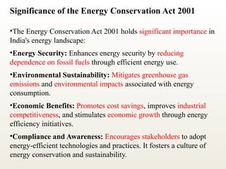 Significance of the Energy Conservation Act 2001
•The Energy Conservation Act 2001 holds significant importance in
India's energy landscape:
•Energy Security: Enhances energy security by reducing
dependence on fossil fuels through efficient energy use.
•Environmental Sustainability: Mitigates greenhouse gas
emissions and environmental impacts associated with energy
consumption.
•Economic Benefits: Promotes cost savings, improves industrial
competitiveness, and stimulates economic growth through energy
efficiency initiatives.
•Compliance and Awareness: Encourages stakeholders to adopt
energy-efficient technologies and practices. It fosters a culture of
energy conservation and sustainability.
 