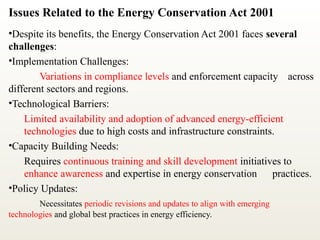 Issues Related to the Energy Conservation Act 2001
•Despite its benefits, the Energy Conservation Act 2001 faces several
challenges:
•Implementation Challenges:
Variations in compliance levels and enforcement capacity across
different sectors and regions.
•Technological Barriers:
Limited availability and adoption of advanced energy-efficient
technologies due to high costs and infrastructure constraints.
•Capacity Building Needs:
Requires continuous training and skill development initiatives to
enhance awareness and expertise in energy conservation practices.
•Policy Updates:
Necessitates periodic revisions and updates to align with emerging
technologies and global best practices in energy efficiency.
 
