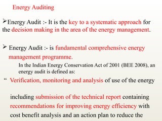 Energy Auditing
Energy Audit :- It is the key to a systematic approach for
the decision making in the area of the energy management.
 Energy Audit :- is fundamental comprehensive energy
management programme.
In the Indian Energy Conservation Act of 2001 (BEE 2008), an
energy audit is defined as:
“ Verification, monitoring and analysis of use of the energy
including submission of the technical report containing
recommendations for improving energy efficiency with
cost benefit analysis and an action plan to reduce the
 