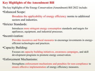 Key Highlights of the Amendment Bill
The key highlights of the Energy Conservation (Amendment) Bill 2022 include:
•Enhanced Scope:
Broadens the applicability of energy efficiency norms to additional
sectors and industries.
•Stricter Standards:
Introduces more stringent energy consumption standards and targets for
appliances, equipment, and industrial processes.
•Incentivization:
Provides incentives and fiscal measures to encourage investments in energy-
efficient technologies and practices.
•Capacity Building:
Focuses on capacity building initiatives, awareness campaigns, and skill
development programs to promote energy conservation.
•Enforcement Mechanisms:
Strengthens enforcement mechanisms and penalties for non-compliance to
ensure effective implementation of energy efficiency measures.
 