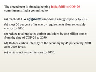 The amendment is aimed at helping India fulfil its COP-26
commitments. India committed to
(a) reach 500GW (gigawatt) non-fossil energy capacity by 2030
(b) meet 50 per cent of its energy requirements from renewable
energy by 2030
(c) reduce total projected carbon emissions by one billion tonnes
from the date of COP-26 to 2030
(d) Reduce carbon intensity of the economy by 45 per cent by 2030,
over 2005 levels
(e) achieve net zero emissions by 2070.
 