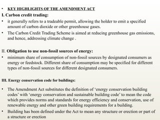 • KEY HIGHLIGHTS OF THE AMENDMENT ACT
I. Carbon credit trading:
• it generally refers to a tradeable permit, allowing the holder to emit a specified
amount of carbon dioxide or other greenhouse gases.
• The Carbon Credit Trading Scheme is aimed at reducing greenhouse gas emissions,
and hence, addressing climate change .
II. Obligation to use non-fossil sources of energy:
• minimum share of consumption of non-fossil sources by designated consumers as
energy or feedstock. Different share of consumption may be specified for different
types of non-fossil sources for different designated consumers.
III. Energy conservation code for buildings:
• The Amendment Act substitutes the definition of ‘energy conservation building
codes’ with ‘energy conservation and sustainable building code’ to mean the code
which provides norms and standards for energy efficiency and conservation, use of
renewable energy and other green building requirements for a building.
• Building has been defined under the Act to mean any structure or erection or part of
a structure or erection
 