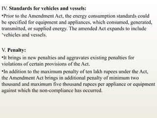 IV. Standards for vehicles and vessels:
•Prior to the Amendment Act, the energy consumption standards could
be specified for equipment and appliances, which consumed, generated,
transmitted, or supplied energy. The amended Act expands to include
‘vehicles and vessels.
V. Penalty:
•It brings in new penalties and aggravates existing penalties for
violations of certain provisions of the Act.
•In addition to the maximum penalty of ten lakh rupees under the Act,
the Amendment Act brings in additional penalty of minimum two
thousand and maximum five thousand rupees per appliance or equipment
against which the non-compliance has occurred.
 