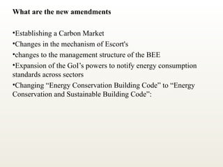 What are the new amendments
•Establishing a Carbon Market
•Changes in the mechanism of Escort's
•changes to the management structure of the BEE
•Expansion of the GoI’s powers to notify energy consumption
standards across sectors
•Changing “Energy Conservation Building Code” to “Energy
Conservation and Sustainable Building Code”:
 