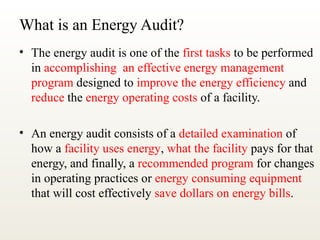 What is an Energy Audit?
• The energy audit is one of the first tasks to be performed
in accomplishing an effective energy management
program designed to improve the energy efficiency and
reduce the energy operating costs of a facility.
• An energy audit consists of a detailed examination of
how a facility uses energy, what the facility pays for that
energy, and finally, a recommended program for changes
in operating practices or energy consuming equipment
that will cost effectively save dollars on energy bills.
 