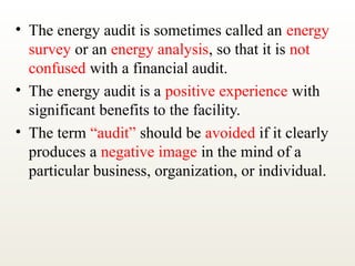 • The energy audit is sometimes called an energy
survey or an energy analysis, so that it is not
confused with a financial audit.
• The energy audit is a positive experience with
significant benefits to the facility.
• The term “audit” should be avoided if it clearly
produces a negative image in the mind of a
particular business, organization, or individual.
 