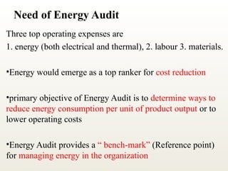 Need of Energy Audit
Three top operating expenses are
1. energy (both electrical and thermal), 2. labour 3. materials.
•Energy would emerge as a top ranker for cost reduction
•primary objective of Energy Audit is to determine ways to
reduce energy consumption per unit of product output or to
lower operating costs
•Energy Audit provides a “ bench-mark” (Reference point)
for managing energy in the organization
 