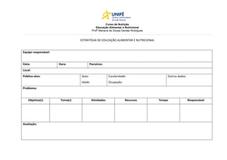 Curso de Nutrição
Educação Alimentar e Nutricional
Profª Mariana de Sousa Dantas Rodrigues
ESTRATÉGIA DE EDUCAÇÃO ALIMENTAR E NUTRICIONAL
Equipe responsável:
Data: Hora: Parceiros:
Local:
Público-alvo: Sexo:
Idade:
Escolaridade:
Ocupação:
Outros dados:
Problema:
Objetivo(s) Tema(s) Atividades Recursos Tempo Responsável
Avaliação: