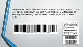 En este tipo de códigos de barras que en su expresión numérica, existen unos ().
Estos paréntesis solo sirven para hacer más entendible a la vista humana las
distintas partes del código, pero no tienen ningún valor, incluso se pueden
omitir.
 