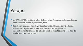 Ventajas:
• Un EAN128 / GS1 facilita la labor de leer: lotes, fechas de caducidad, fechas
de fabricación, producto, unidades, kilos
• Rapidez en los productos de ventas ahorrando el trabajo de introducirlos
manualmente y evitando los errores de transcripción, generan
automáticamente la líneas del albarán añadiendo datos como el código del
producto la cantidad el lote...
 