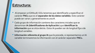 Estructura:
• Al empezar un EAN128 / GS1 tenemos que identificarlo y especificar el
carácter FNC1 que es el separador de los datos variables. Este carácter
puede ser variar y generalmente es una #.
• Cada grupo de información contiene dos caracteres iniciales que se
denominan IA (Identificadores de Aplicación) que identifican la
información que se sitúa detrás. Estos IA pueden ser de longitud fija o de
longitud variables.
• Información referente al grupo IA que le precede, si representamos un IA
variable terminaremos la información con el carácter separador FNC1.
 