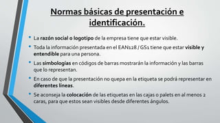 Normas básicas de presentación e
identificación.
• La razón social o logotipo de la empresa tiene que estar visible.
• Toda la información presentada en el EAN128 / GS1 tiene que estar visible y
entendible para una persona.
• Las simbologías en códigos de barras mostrarán la información y las barras
que lo representan.
• En caso de que la presentación no quepa en la etiqueta se podrá representar en
diferentes líneas.
• Se aconseja la colocación de las etiquetas en las cajas o palets en al menos 2
caras, para que estos sean visibles desde diferentes ángulos.
 
