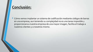 Conclusión:
• Cómo vemos implantar un sistema de codificación mediante códigos de barras
en una empresa, aun teniendo su complejidad no es una tarea imposible y
proporcionara a nuestra empresa de una mayor imagen, facilita el trabajo a
nuestros clientes y a nosotros mismo.
 