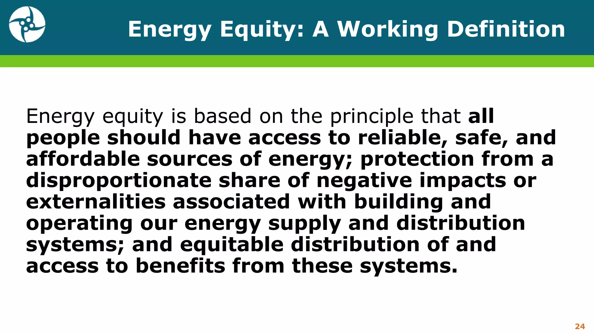 Energy Equity: A Working Definition
Energy equity is based on the principle that all
people should have access to reliable, safe, and
affordable sources of energy; protection from a
disproportionate share of negative impacts or
externalities associated with building and
operating our energy supply and distribution
systems; and equitable distribution of and
access to benefits from these systems.
24
 