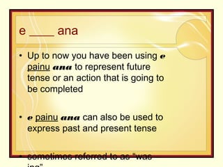 e ____ ana
• Up to now you have been using e
painu ana to represent future
tense or an action that is going to
be completed
• e painu ana can also be used to
express past and present tense
• sometimes referred to as “was –