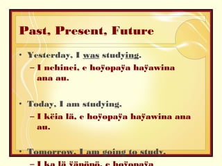 Past, Present, Future
• Yesterday, I was studying.
– I nehinei, e hoÿopaÿa haÿawina
ana au.
• Today, I am studying.
– I këia lä, e hoÿopaÿa haÿawina ana
au.
• Tomorrow, I am going to study.