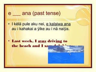 e ___ ana (past tense)
• I këlä pule aku nei, e kalaiwa ana
au i kahakai a ÿike au i nä naiÿa.
• Last week, I was driving to
the beach and I saw dolphins.