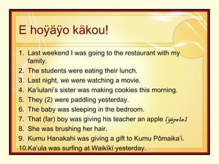 E hoÿäÿo käkou!
1. Last weekend I was going to the restaurant with my
family.
2. The students were eating their lunch.
3. Last night, we were watching a movie.
4. Kaʻiulani’s sister was making cookies this morning.
5. They (2) were paddling yesterday.
6. The baby was sleeping in the bedroom.
7. That (far) boy was giving his teacher an apple (ÿäpala).
8. She was brushing her hair.
9. Kumu Hanakahi was giving a gift to Kumu Pōmaikaʻi.
10.Kaʻula was surfing at Waikïkï yesterday.