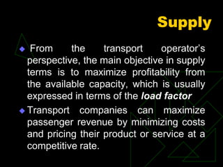 Supply
 From the transport operator’s
perspective, the main objective in supply
terms is to maximize profitability from
the available capacity, which is usually
expressed in terms of the load factor
 Transport companies can maximize
passenger revenue by minimizing costs
and pricing their product or service at a
competitive rate.
 