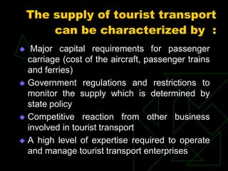 The supply of tourist transport
can be characterized by :
 Major capital requirements for passenger
carriage (cost of the aircraft, passenger trains
and ferries)
 Government regulations and restrictions to
monitor the supply which is determined by
state policy
 Competitive reaction from other business
involved in tourist transport
 A high level of expertise required to operate
and manage tourist transport enterprises
 