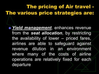 The pricing of Air travel -
The various price strategies are:
 Yield management, enhances revenue
from the seat allocation, by restricting
the availability of lower – priced fares,
airlines are able to safeguard against
revenue dilution in an environment
where many of the costs of airline
operations are relatively fixed for each
departure
 