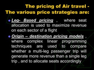 The pricing of Air travel -
The various price strategies are:
 Leg- Based pricing , where seat
allocation is used to maximize revenue
on each sector of a flight
 Origin – destination pricing models ,
where complex linear programming
techniques are used to compare
whether a multi-leg passenger trip will
generate more revenue than a single leg
trip , and to allocate seats accordingly
 
