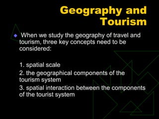 Geography and
Tourism
 When we study the geography of travel and
tourism, three key concepts need to be
considered:
1. spatial scale
2. the geographical components of the
tourism system
3. spatial interaction between the components
of the tourist system
 