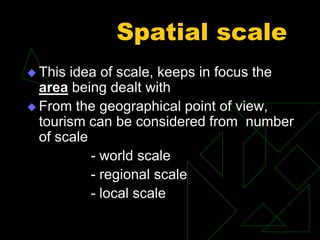 Spatial scale
 This idea of scale, keeps in focus the
area being dealt with
 From the geographical point of view,
tourism can be considered from number
of scale
- world scale
- regional scale
- local scale
 