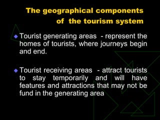 The geographical components
of the tourism system
 Tourist generating areas - represent the
homes of tourists, where journeys begin
and end.
 Tourist receiving areas - attract tourists
to stay temporarily and will have
features and attractions that may not be
fund in the generating area
 