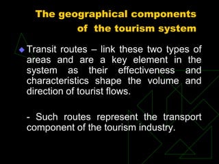  Transit routes – link these two types of
areas and are a key element in the
system as their effectiveness and
characteristics shape the volume and
direction of tourist flows.
- Such routes represent the transport
component of the tourism industry.
The geographical components
of the tourism system
 