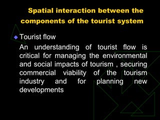Spatial interaction between the
components of the tourist system
 Tourist flow
An understanding of tourist flow is
critical for managing the environmental
and social impacts of tourism , securing
commercial viability of the tourism
industry and for planning new
developments
 