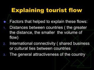 Explaining tourist flow
 Factors that helped to explain these flows:
1. Distances between countries ( the greater
the distance, the smaller the volume of
flow)
2. International connectivity ( shared business
or cultural ties between countries
3. The general attractiveness of the country
 