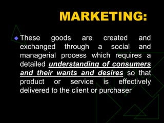 MARKETING:
 These goods are created and
exchanged through a social and
managerial process which requires a
detailed understanding of consumers
and their wants and desires so that
product or service is effectively
delivered to the client or purchaser
 