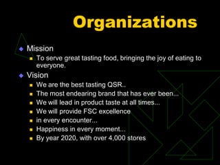 Organizations
 Mission
 To serve great tasting food, bringing the joy of eating to
everyone.
 Vision
 We are the best tasting QSR..
 The most endearing brand that has ever been...
 We will lead in product taste at all times...
 We will provide FSC excellence
 in every encounter...
 Happiness in every moment...
 By year 2020, with over 4,000 stores
 