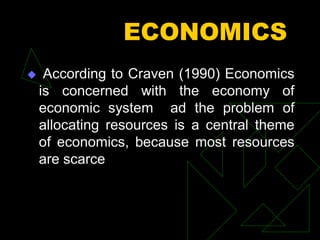ECONOMICS
 According to Craven (1990) Economics
is concerned with the economy of
economic system ad the problem of
allocating resources is a central theme
of economics, because most resources
are scarce
 