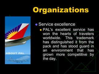 Organizations
 Service excellence
 PAL's excellent service has
won the hearts of travelers
worldwide. This trademark
has distinguished it from the
pack and has stood guard in
an environment that has
grown more competitive by
the day.
 